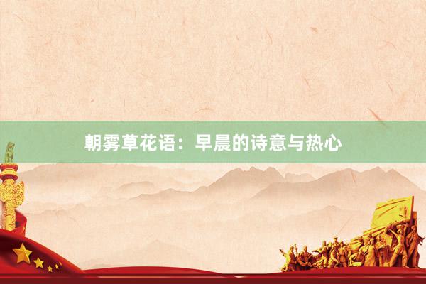 朝雾草花语：早晨的诗意与热心