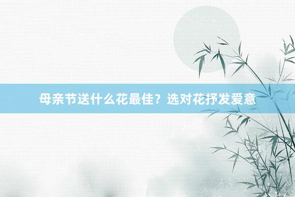 母亲节送什么花最佳？选对花抒发爱意