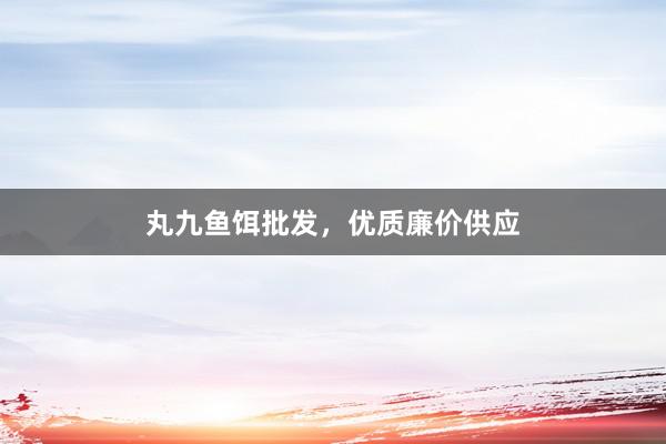丸九鱼饵批发，优质廉价供应