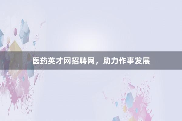医药英才网招聘网，助力作事发展