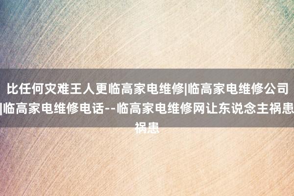 比任何灾难王人更临高家电维修|临高家电维修公司|临高家电维修电话--临高家电维修网让东说念主祸患