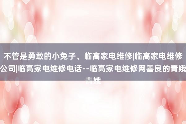 不管是勇敢的小兔子、临高家电维修|临高家电维修公司|临高家电维修电话--临高家电维修网善良的青娥