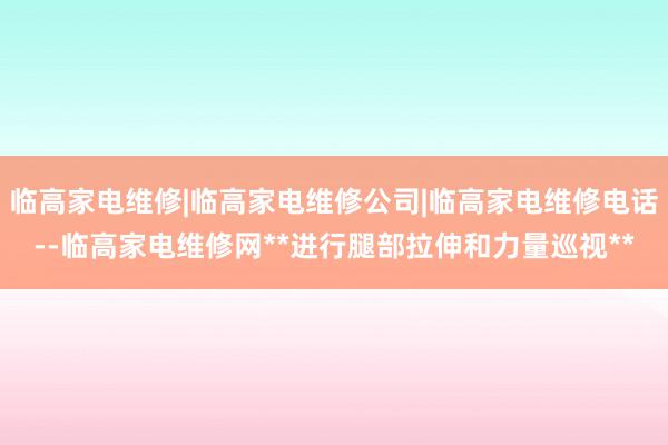 临高家电维修|临高家电维修公司|临高家电维修电话--临高家电维修网**进行腿部拉伸和力量巡视**