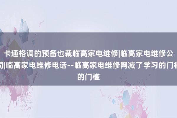 卡通格调的预备也裁临高家电维修|临高家电维修公司|临高家电维修电话--临高家电维修网减了学习的门槛