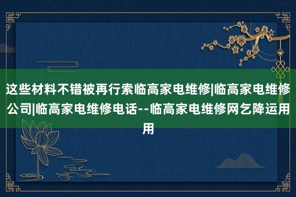 这些材料不错被再行索临高家电维修|临高家电维修公司|临高家电维修电话--临高家电维修网乞降运用